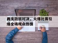 亚博-两支劲旅对决，火爆比赛引爆全场观众热情