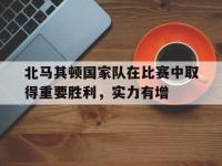 亚博体育-北马其顿国家队在比赛中取得重要胜利，实力有增