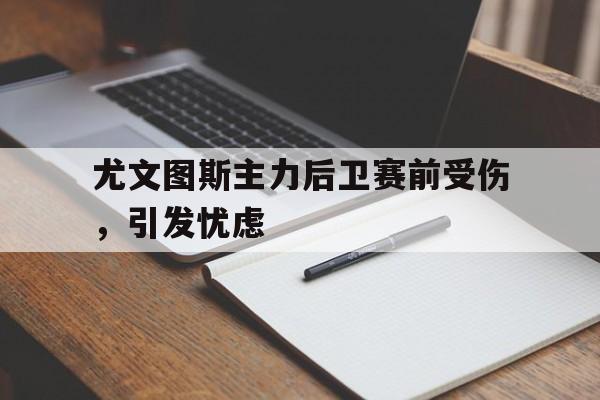 尤文图斯主力后卫赛前受伤，引发忧虑