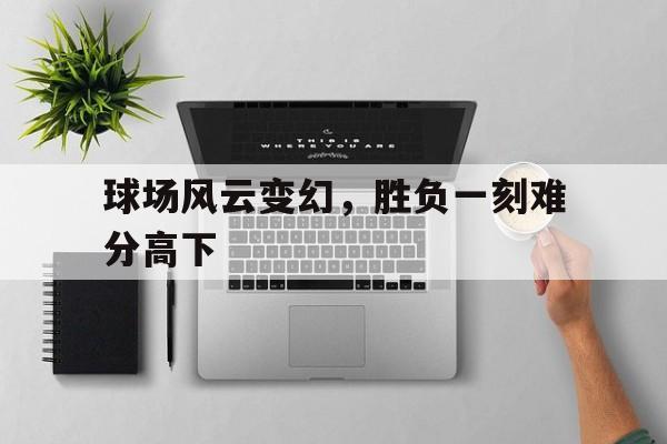 球场风云变幻，胜负一刻难分高下