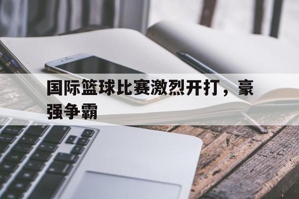 国际篮球比赛激烈开打，豪强争霸